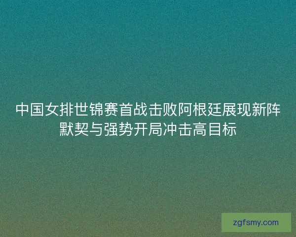 中国女排世锦赛首战击败阿根廷展现新阵默契与强势开局冲击高目标