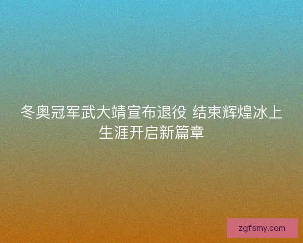 冬奥冠军武大靖宣布退役 结束辉煌冰上生涯开启新篇章