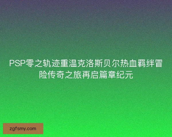 PSP零之轨迹重温克洛斯贝尔热血羁绊冒险传奇之旅再启篇章纪元