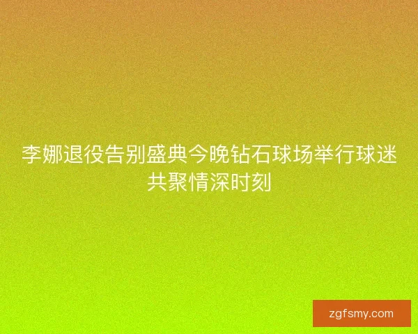 李娜退役告别盛典今晚钻石球场举行球迷共聚情深时刻