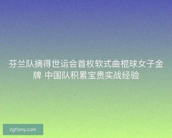 芬兰队摘得世运会首枚软式曲棍球女子金牌 中国队积累宝贵实战经验